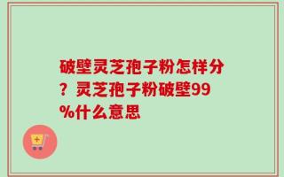 破壁灵芝孢子粉怎样分？灵芝孢子粉破壁99%什么意思