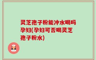 灵芝孢子粉能冲水喝吗孕妇(孕妇可否喝灵芝孢子粉水)