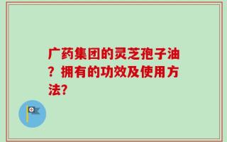 广药集团的灵芝孢子油？拥有的功效及使用方法？