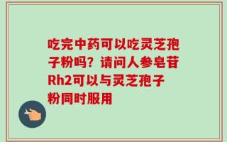 吃完中药可以吃灵芝孢子粉吗？请问人参皂苷Rh2可以与灵芝孢子粉同时服用
