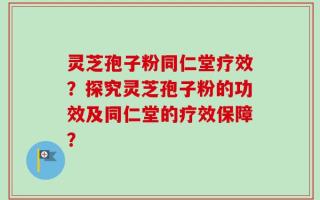 灵芝孢子粉同仁堂疗效？探究灵芝孢子粉的功效及同仁堂的疗效保障？