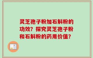 灵芝孢子粉加石斛粉的功效？探究灵芝孢子粉和石斛粉的药用价值？