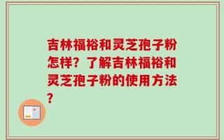 吉林福裕和灵芝孢子粉怎样？了解吉林福裕和灵芝孢子粉的使用方法？