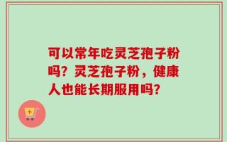可以常年吃灵芝孢子粉吗？灵芝孢子粉，健康人也能长期服用吗？