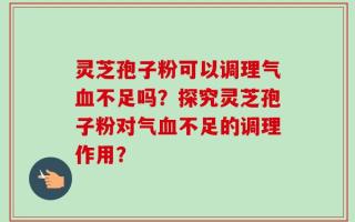 灵芝孢子粉可以调理气血不足吗？探究灵芝孢子粉对气血不足的调理作用？