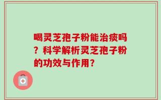 喝灵芝孢子粉能治痰吗？科学解析灵芝孢子粉的功效与作用？