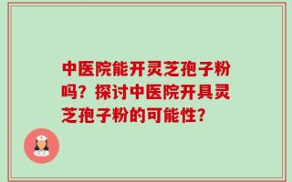 中医院能开灵芝孢子粉吗？探讨中医院开具灵芝孢子粉的可能性？