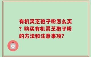 有机灵芝孢子粉怎么买？购买有机灵芝孢子粉的方法和注意事项？