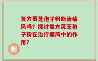 复方灵芝孢子粉能治痛风吗？探讨复方灵芝孢子粉在治疗痛风中的作用？