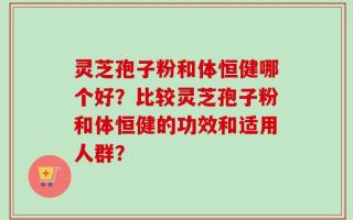 灵芝孢子粉和体恒健哪个好？比较灵芝孢子粉和体恒健的功效和适用人群？