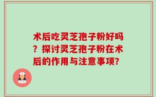 术后吃灵芝孢子粉好吗？探讨灵芝孢子粉在术后的作用与注意事项？