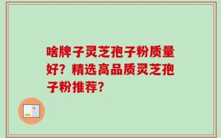 啥牌子灵芝孢子粉质量好？精选高品质灵芝孢子粉推荐？