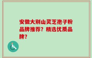 安徽大别山灵芝孢子粉品牌推荐？精选优质品牌？