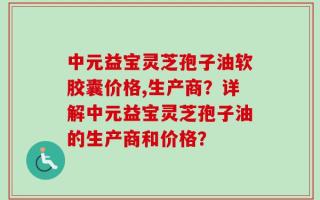 中元益宝灵芝孢子油软胶囊价格,生产商？详解中元益宝灵芝孢子油的生产商和价格？