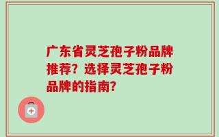 广东省灵芝孢子粉品牌推荐？选择灵芝孢子粉品牌的指南？