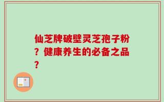 仙芝牌破壁灵芝孢子粉？健康养生的必备之品？