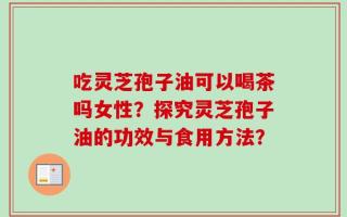 吃灵芝孢子油可以喝茶吗女性？探究灵芝孢子油的功效与食用方法？
