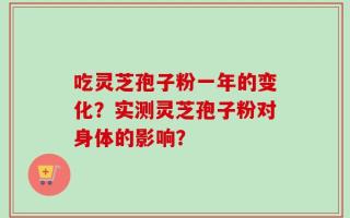 吃灵芝孢子粉一年的变化？实测灵芝孢子粉对身体的影响？