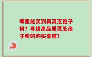 哪里能买到真灵芝孢子粉？寻找高品质灵芝孢子粉的购买渠道？