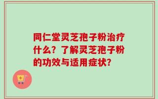 同仁堂灵芝孢子粉治疗什么？了解灵芝孢子粉的功效与适用症状？