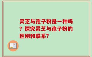 灵芝与孢子粉是一种吗？探究灵芝与孢子粉的区别和联系？