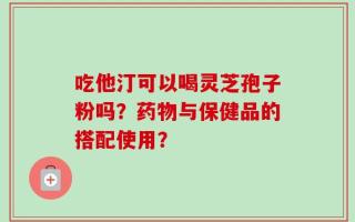 吃他汀可以喝灵芝孢子粉吗？药物与保健品的搭配使用？