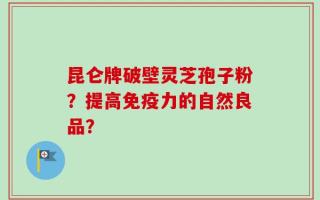 昆仑牌破壁灵芝孢子粉？提高免疫力的自然良品？