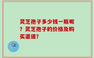 灵芝孢子多少钱一瓶呢？灵芝孢子的价格及购买渠道？