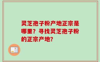 灵芝孢子粉产地正宗是哪里？寻找灵芝孢子粉的正宗产地？