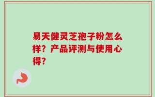 易天健灵芝孢子粉怎么样？产品评测与使用心得？