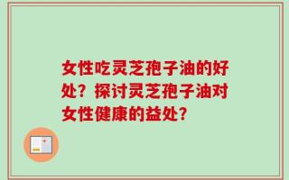 女性吃灵芝孢子油的好处？探讨灵芝孢子油对女性健康的益处？