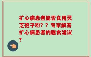 扩心病患者能否食用灵芝孢子粉？？专家解答扩心病患者的膳食建议？