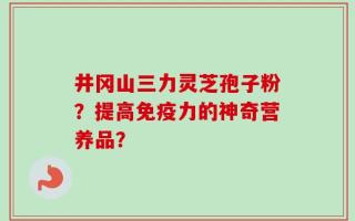 井冈山三力灵芝孢子粉？提高免疫力的神奇营养品？