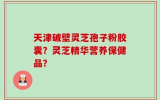 天津破壁灵芝孢子粉胶囊？灵芝精华营养保健品？