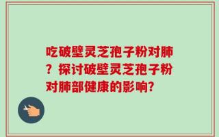 吃破壁灵芝孢子粉对肺？探讨破壁灵芝孢子粉对肺部健康的影响？