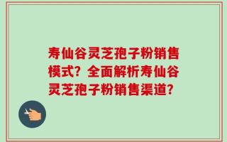 寿仙谷灵芝孢子粉销售模式？全面解析寿仙谷灵芝孢子粉销售渠道？