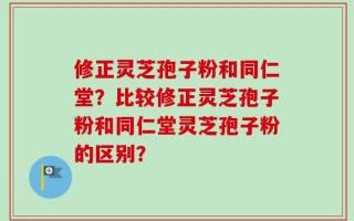 修正灵芝孢子粉和同仁堂？比较修正灵芝孢子粉和同仁堂灵芝孢子粉的区别？