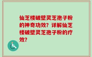 仙芝楼破壁灵芝孢子粉的神奇功效？详解仙芝楼破壁灵芝孢子粉的疗效？