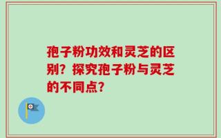 孢子粉功效和灵芝的区别？探究孢子粉与灵芝的不同点？