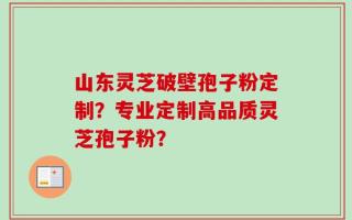 山东灵芝破壁孢子粉定制？专业定制高品质灵芝孢子粉？