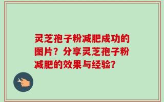 灵芝孢子粉减肥成功的图片？分享灵芝孢子粉减肥的效果与经验？