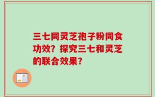 三七同灵芝孢子粉同食功效？探究三七和灵芝的联合效果？