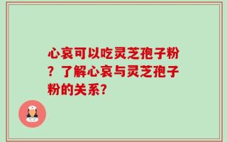 心哀可以吃灵芝孢子粉？了解心哀与灵芝孢子粉的关系？