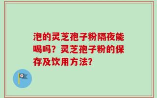 泡的灵芝孢子粉隔夜能喝吗？灵芝孢子粉的保存及饮用方法？