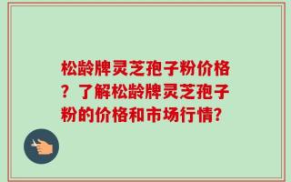 松龄牌灵芝孢子粉价格？了解松龄牌灵芝孢子粉的价格和市场行情？