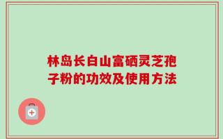 林岛长白山富硒灵芝孢子粉的功效及使用方法