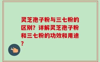 灵芝孢子粉与三七粉的区别？详解灵芝孢子粉和三七粉的功效和用途？