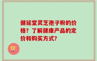 健延堂灵芝孢子粉的价格？了解健康产品的定价和购买方式？