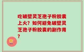 吃破壁灵芝孢子粉胶囊上火？如何避免破壁灵芝孢子粉胶囊的副作用？