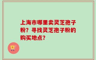 上海市哪里卖灵芝孢子粉？寻找灵芝孢子粉的购买地点？